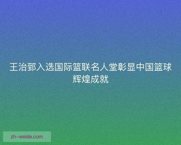 王治郅入选国际篮联名人堂彰显中国篮球辉煌成就