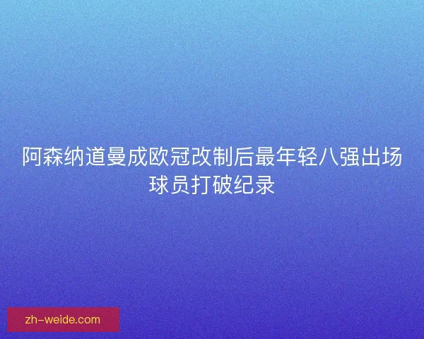 阿森纳道曼成欧冠改制后最年轻八强出场球员打破纪录 阿森纳道曼成欧冠改制后最年轻八强出场球员打破纪录