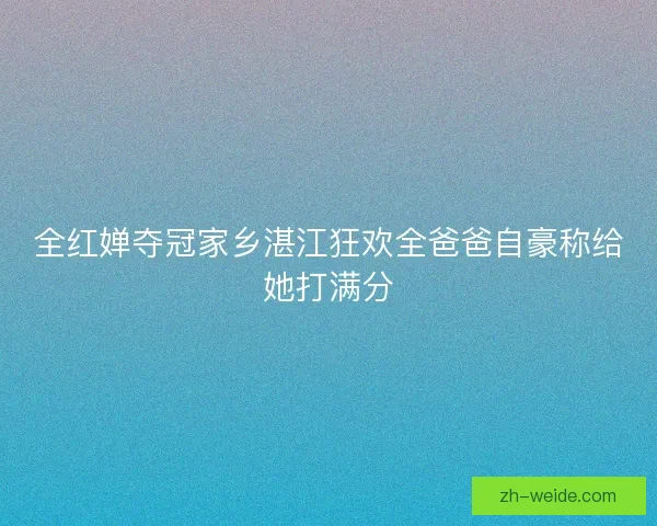 全红婵夺冠家乡湛江狂欢全爸爸自豪称给她打满分 全红婵夺冠家乡湛江狂欢全爸爸自豪称给她打满分