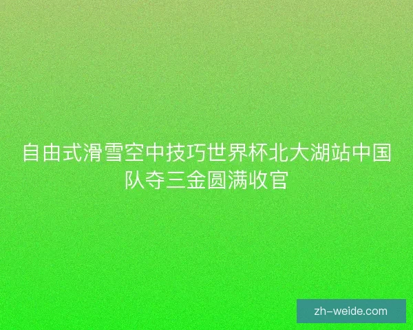 自由式滑雪空中技巧世界杯北大湖站中国队夺三金圆满收官 自由式滑雪空中技巧世界杯北大湖站中国队夺三金圆满收官