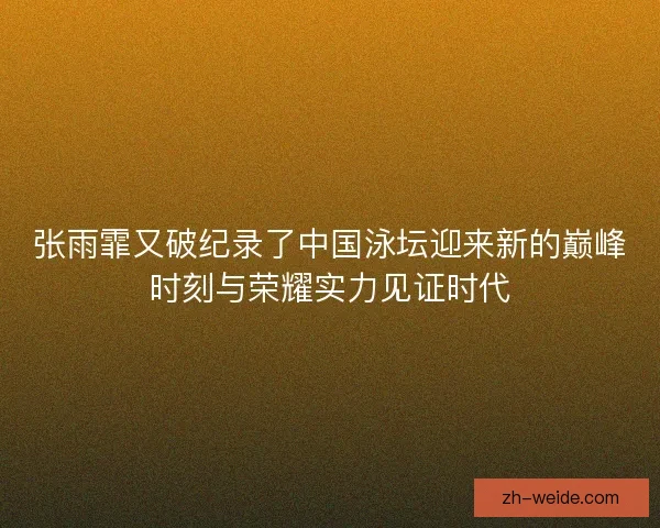 张雨霏又破纪录了中国泳坛迎来新的巅峰时刻与荣耀实力见证时代 张雨霏又破纪录了中国泳坛迎来新的巅峰时刻与荣耀实力见证时代