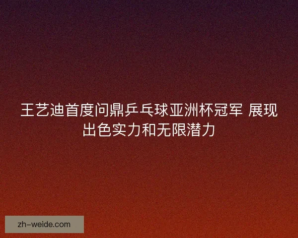 王艺迪首度问鼎乒乓球亚洲杯冠军 展现出色实力和无限潜力