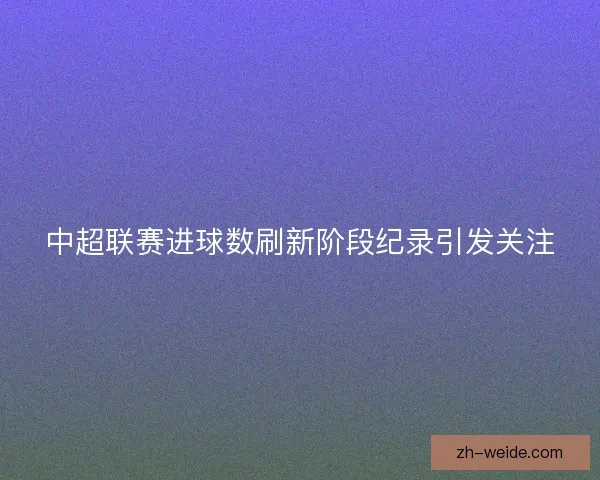 中超联赛进球数刷新阶段纪录引发关注