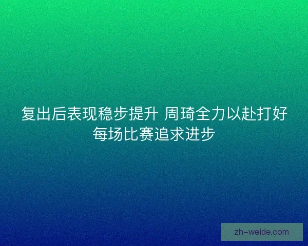 复出后表现稳步提升 周琦全力以赴打好每场比赛追求进步 复出后表现稳步提升 周琦全力以赴打好每场比赛追求进步