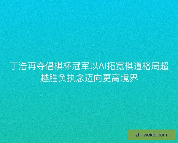 丁浩再夺倡棋杯冠军以AI拓宽棋道格局超越胜负执念迈向更高境界 丁浩再夺倡棋杯冠军以AI拓宽棋道格局超越胜负执念迈向更高境界