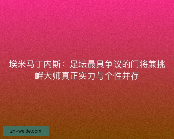 埃米马丁内斯：足坛最具争议的门将兼挑衅大师真正实力与个性并存