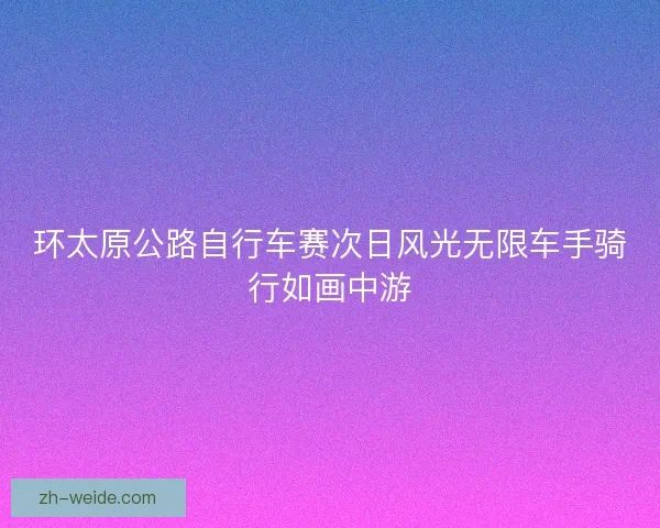 环太原公路自行车赛次日风光无限车手骑行如画中游