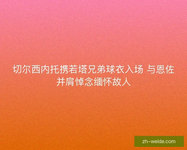 切尔西内托携若塔兄弟球衣入场 与恩佐并肩悼念缅怀故人