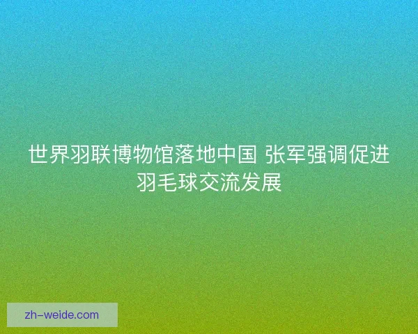 世界羽联博物馆落地中国 张军强调促进羽毛球交流发展 世界羽联博物馆落地中国 张军强调促进羽毛球交流发展