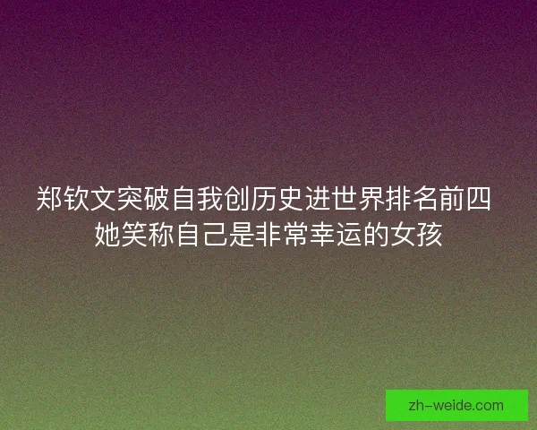 郑钦文突破自我创历史进世界排名前四 她笑称自己是非常幸运的女孩